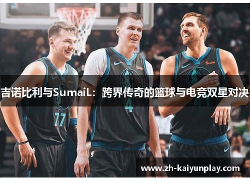 吉诺比利与SumaiL：跨界传奇的篮球与电竞双星对决