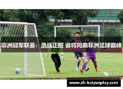 非洲冠军联赛：激战正酣 谁将问鼎非洲足球巅峰