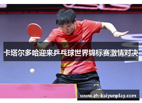 卡塔尔多哈迎来乒乓球世界锦标赛激情对决