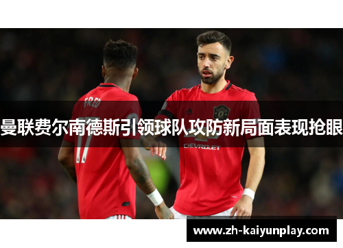 曼联费尔南德斯引领球队攻防新局面表现抢眼